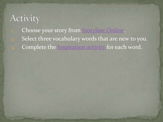 1.   Choose your story from Storyline Online.
2.   Select three vocabulary words that are new to you.
3.   Complete the Inspiration activity for each word.
 