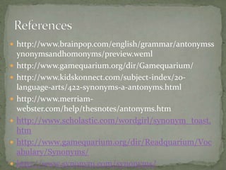  http://www.brainpop.com/english/grammar/antonymss
    ynonymsandhomonyms/preview.weml
   http://www.gamequarium.org/dir/Gamequarium/
   http://www.kidskonnect.com/subject-index/20-
    language-arts/422-synonyms-a-antonyms.html
   http://www.merriam-
    webster.com/help/thesnotes/antonyms.htm
   http://www.scholastic.com/wordgirl/synonym_toast.
    htm
   http://www.gamequarium.org/dir/Readquarium/Voc
    abulary/Synonyms/
   http://www.synonym.com/synonyms/
 