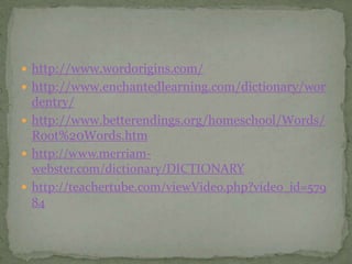  http://www.wordorigins.com/
 http://www.enchantedlearning.com/dictionary/wor
  dentry/
 http://www.betterendings.org/homeschool/Words/
  Root%20Words.htm
 http://www.merriam-
  webster.com/dictionary/DICTIONARY
 http://teachertube.com/viewVideo.php?video_id=579
  84
 