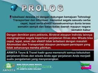 PROLOG lobalisasi dewasa ini dengan dukungan kemajuan Tehnologi Transportasi dan Informasi  menuntut segala sesuatu serba cepat, tepat serta efektif konsekuensinya dunia terasa semakin sempit dan batas-batas daerah maupun negara semakin kabur Dengan demikian para pebisnis, Birokrat ataupun Individu lainnya menginginkan segala keperluan perjalanan Dinas atau Wisata bisa cepat, tepat, aman dan efektif tidak terbebani dengan masalah Akomodasi dan Transportasi ataupun persiapan-persiapan yang tidak seharusnya mereka pikirkan. ARMITA Tours & Travel hadir guna memenuhi semua kebutuhan perjalanan Dinas dan wisata Anda agar perjalanan Anda menjadi suatu pengalaman yang menyenangkan 