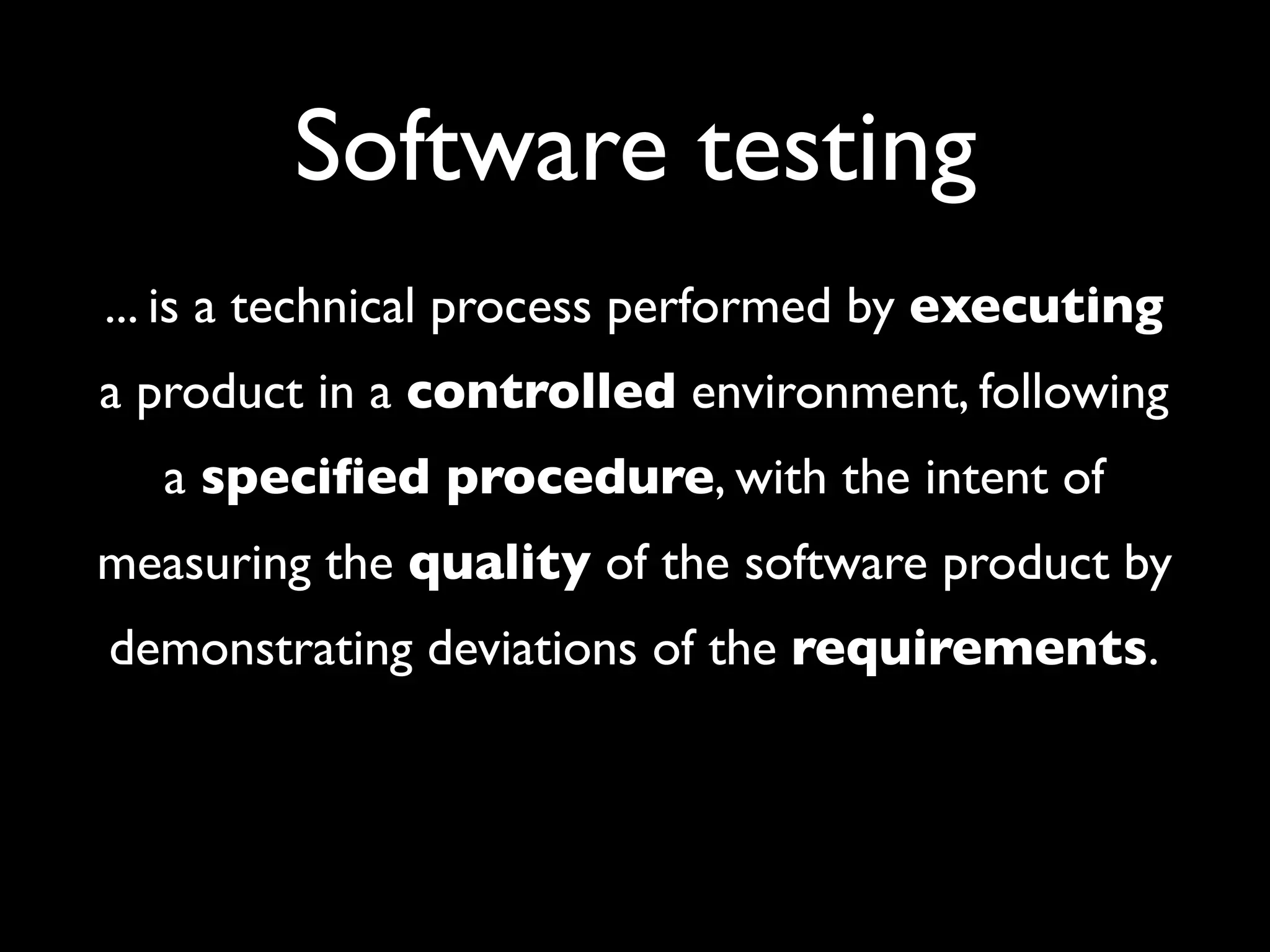 Software testing
... is a technical process performed by executing
a product in a controlled environment, following
  a speciﬁed procedure, with the intent of
measuring the quality of the software product by
demonstrating deviations of the requirements.
 