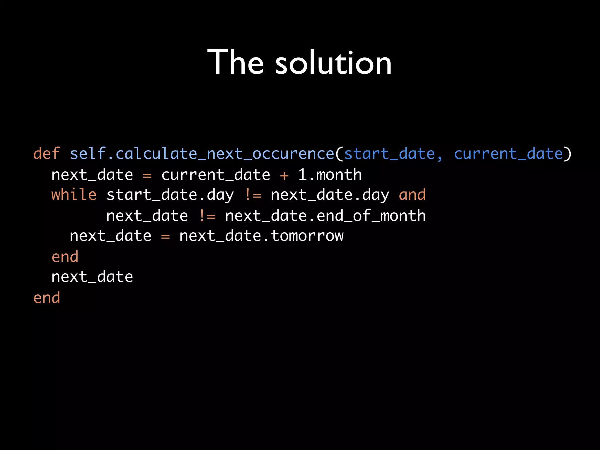The solution

def self.calculate_next_occurence(start_date, current_date)
  next_date = current_date + 1.month
  while start_date.day != next_date.day and
        next_date != next_date.end_of_month
    next_date = next_date.tomorrow
  end
  next_date
end
 