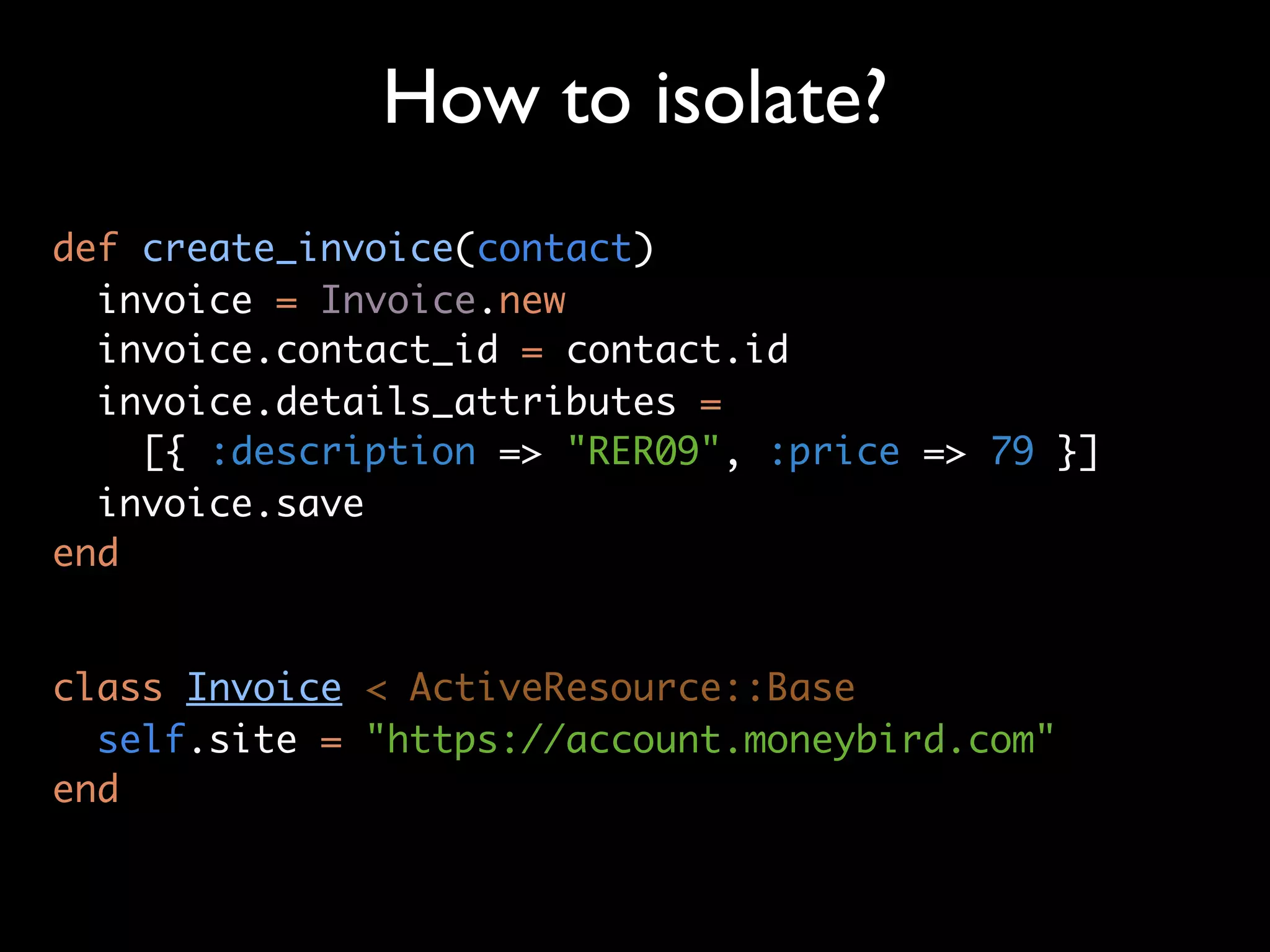 How to isolate?
def create_invoice(contact)
  invoice = Invoice.new
  invoice.contact_id = contact.id
  invoice.details_attributes =
    [{ :description => "RER09", :price => 79 }]
  invoice.save
end


class Invoice < ActiveResource::Base
  self.site = "https://account.moneybird.com"
end
 
