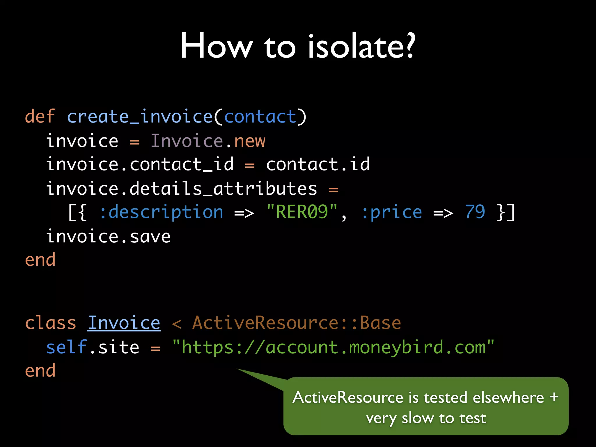 How to isolate?
def create_invoice(contact)
  invoice = Invoice.new
  invoice.contact_id = contact.id
  invoice.details_attributes =
    [{ :description => "RER09", :price => 79 }]
  invoice.save
end


class Invoice < ActiveResource::Base
  self.site = "https://account.moneybird.com"
end
                          ActiveResource is tested elsewhere +
                                   very slow to test
 