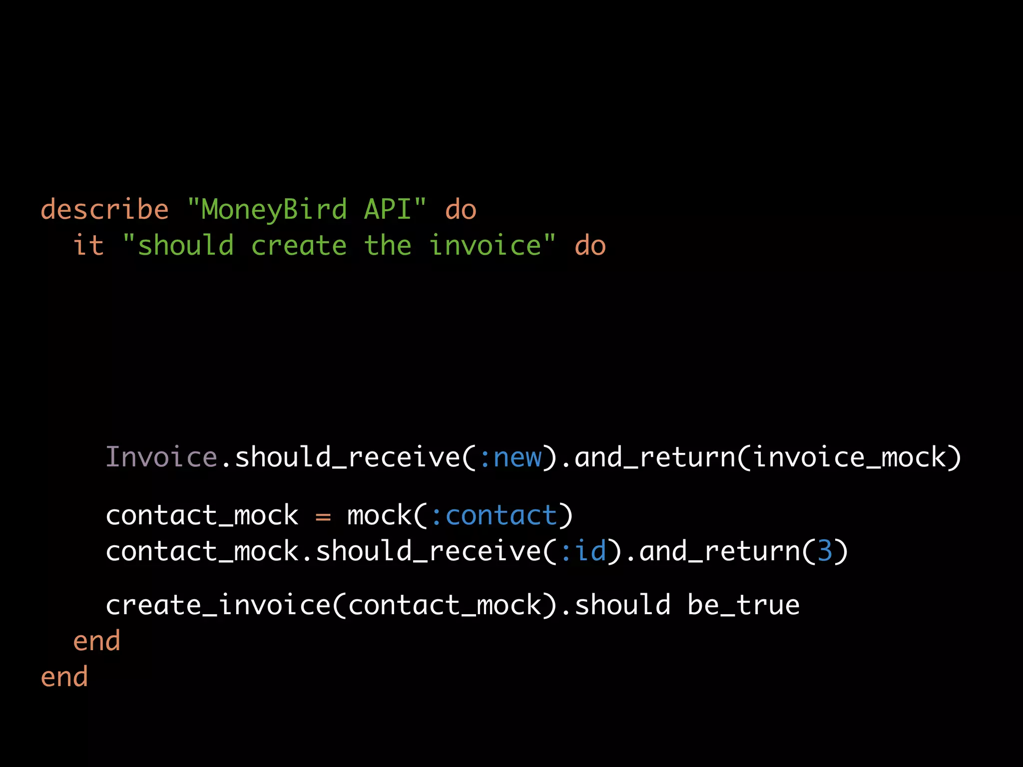 describe "MoneyBird API" do
  it "should create the invoice" do




   Invoice.should_receive(:new).and_return(invoice_mock)

   contact_mock = mock(:contact)
   contact_mock.should_receive(:id).and_return(3)

    create_invoice(contact_mock).should be_true
  end
end
 