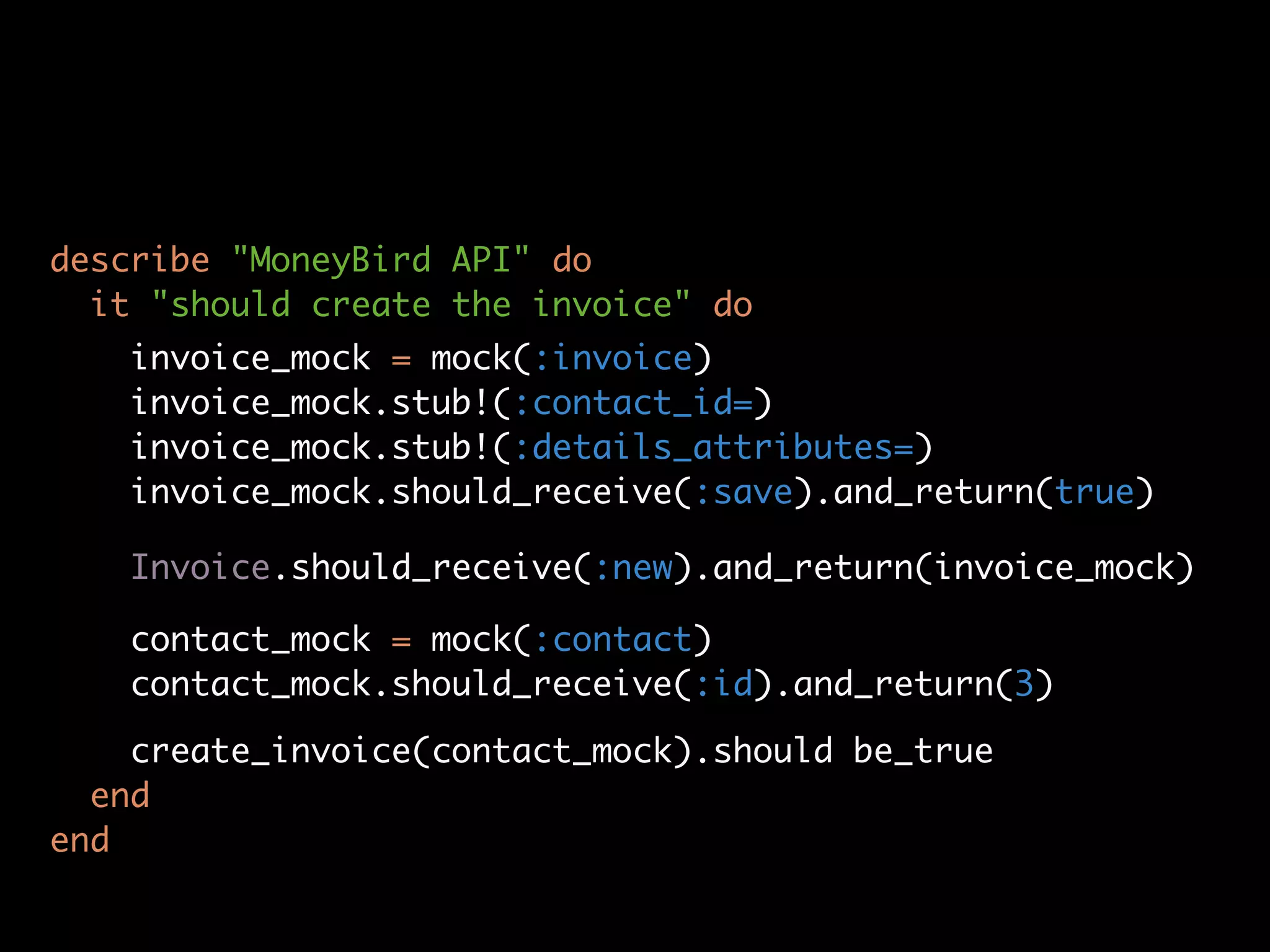 describe "MoneyBird API" do
  it "should create the invoice" do
   invoice_mock = mock(:invoice)
   invoice_mock.stub!(:contact_id=)
   invoice_mock.stub!(:details_attributes=)
   invoice_mock.should_receive(:save).and_return(true)

   Invoice.should_receive(:new).and_return(invoice_mock)

   contact_mock = mock(:contact)
   contact_mock.should_receive(:id).and_return(3)

    create_invoice(contact_mock).should be_true
  end
end
 