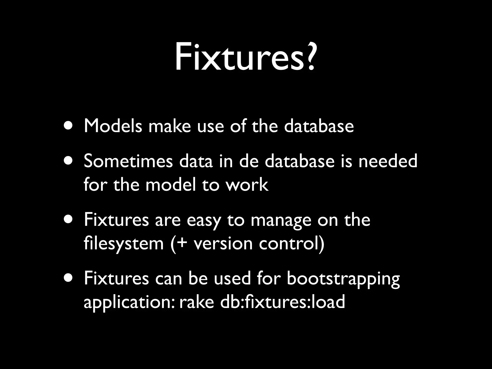 Fixtures?
• Models make use of the database
• Sometimes data in de database is needed
  for the model to work
• Fixtures are easy to manage on the
  ﬁlesystem (+ version control)
• Fixtures can be used for bootstrapping
  application: rake db:ﬁxtures:load
 