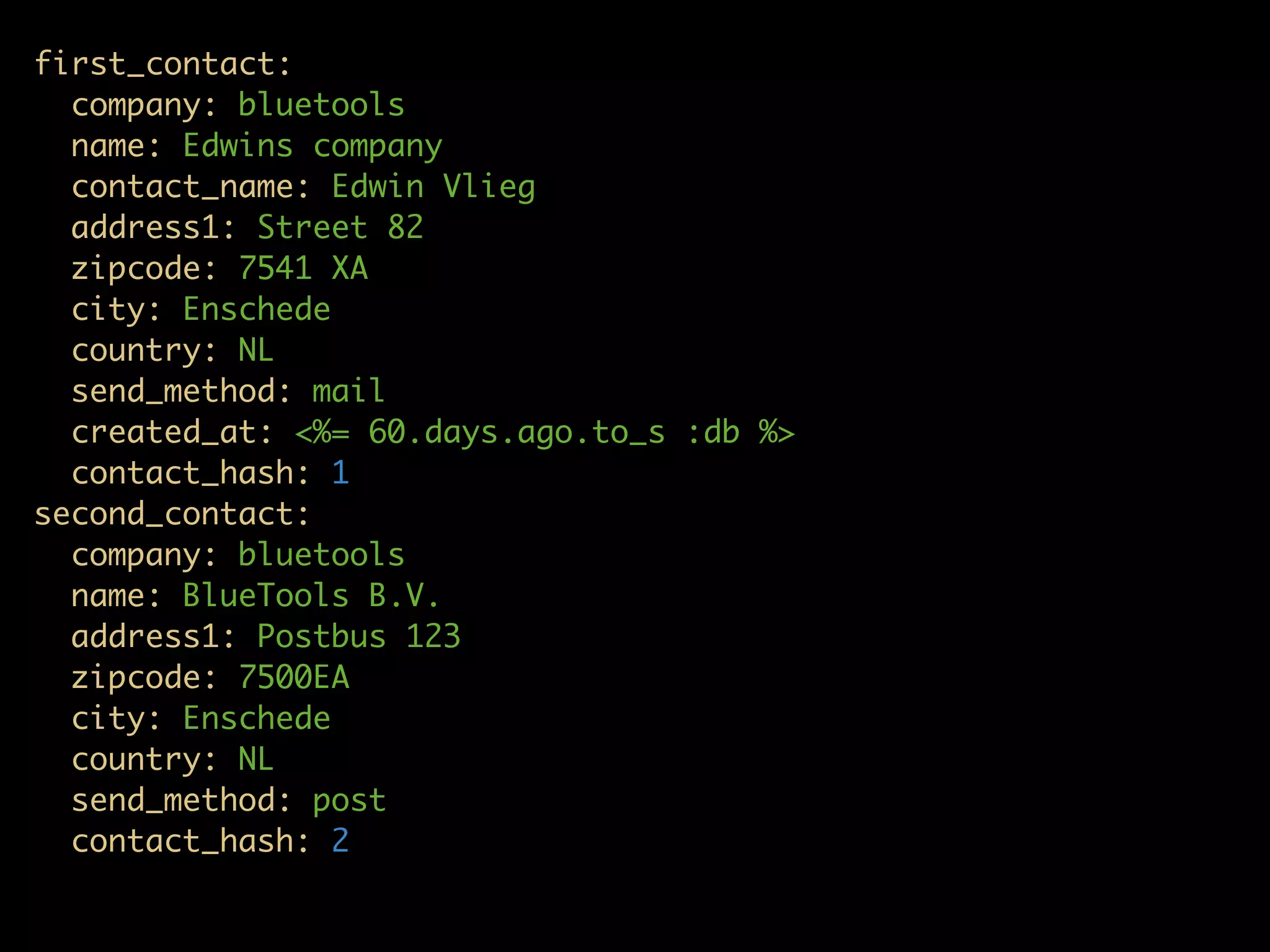 first_contact:
  company: bluetools
  name: Edwins company
  contact_name: Edwin Vlieg
  address1: Street 82
  zipcode: 7541 XA
  city: Enschede
  country: NL
  send_method: mail
  created_at: <%= 60.days.ago.to_s :db %>
  contact_hash: 1
second_contact:
  company: bluetools
  name: BlueTools B.V.
  address1: Postbus 123
  zipcode: 7500EA
  city: Enschede
  country: NL
  send_method: post
  contact_hash: 2
 