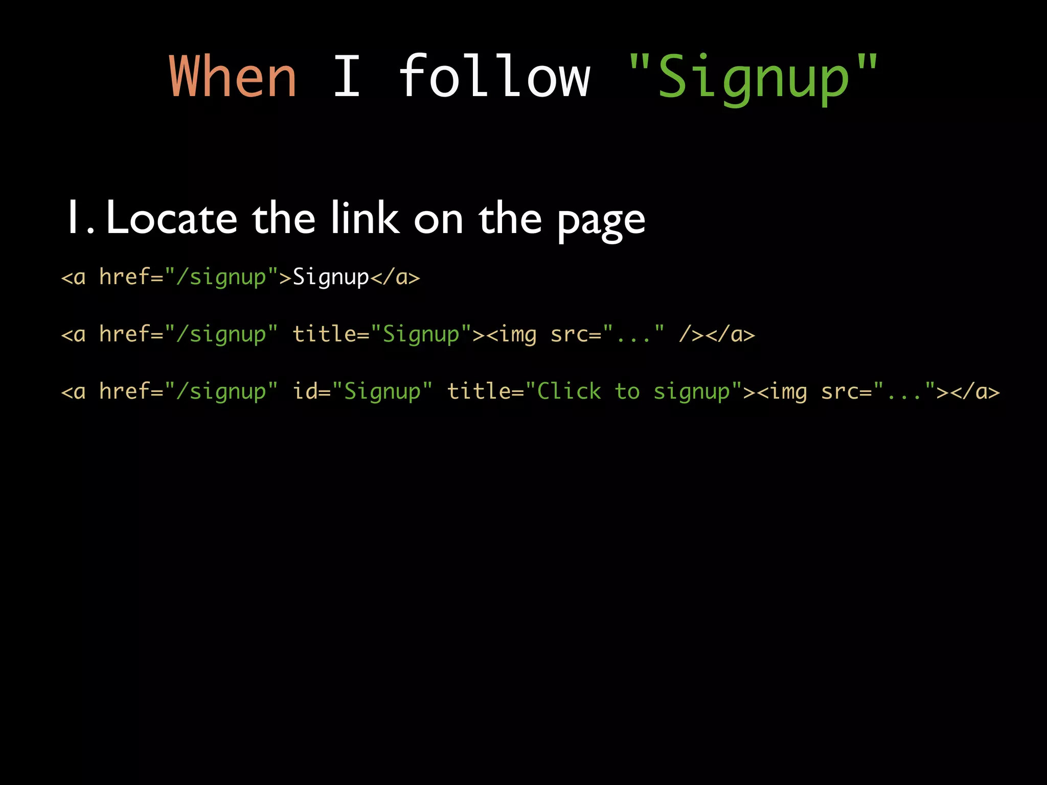 When I follow "Signup"

1. Locate the link on the page
<a href="/signup">Signup</a>

<a href="/signup" title="Signup"><img src="..." /></a>

<a href="/signup" id="Signup" title="Click to signup"><img src="..."></a>
 