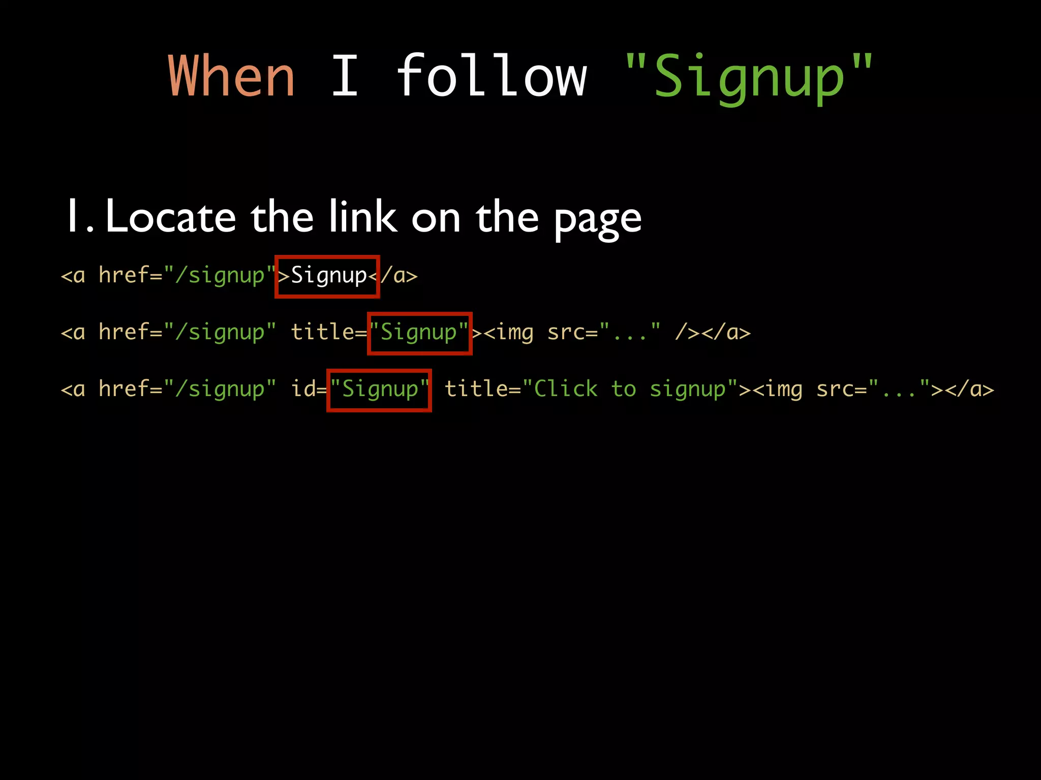 When I follow "Signup"

1. Locate the link on the page
<a href="/signup">Signup</a>

<a href="/signup" title="Signup"><img src="..." /></a>

<a href="/signup" id="Signup" title="Click to signup"><img src="..."></a>
 