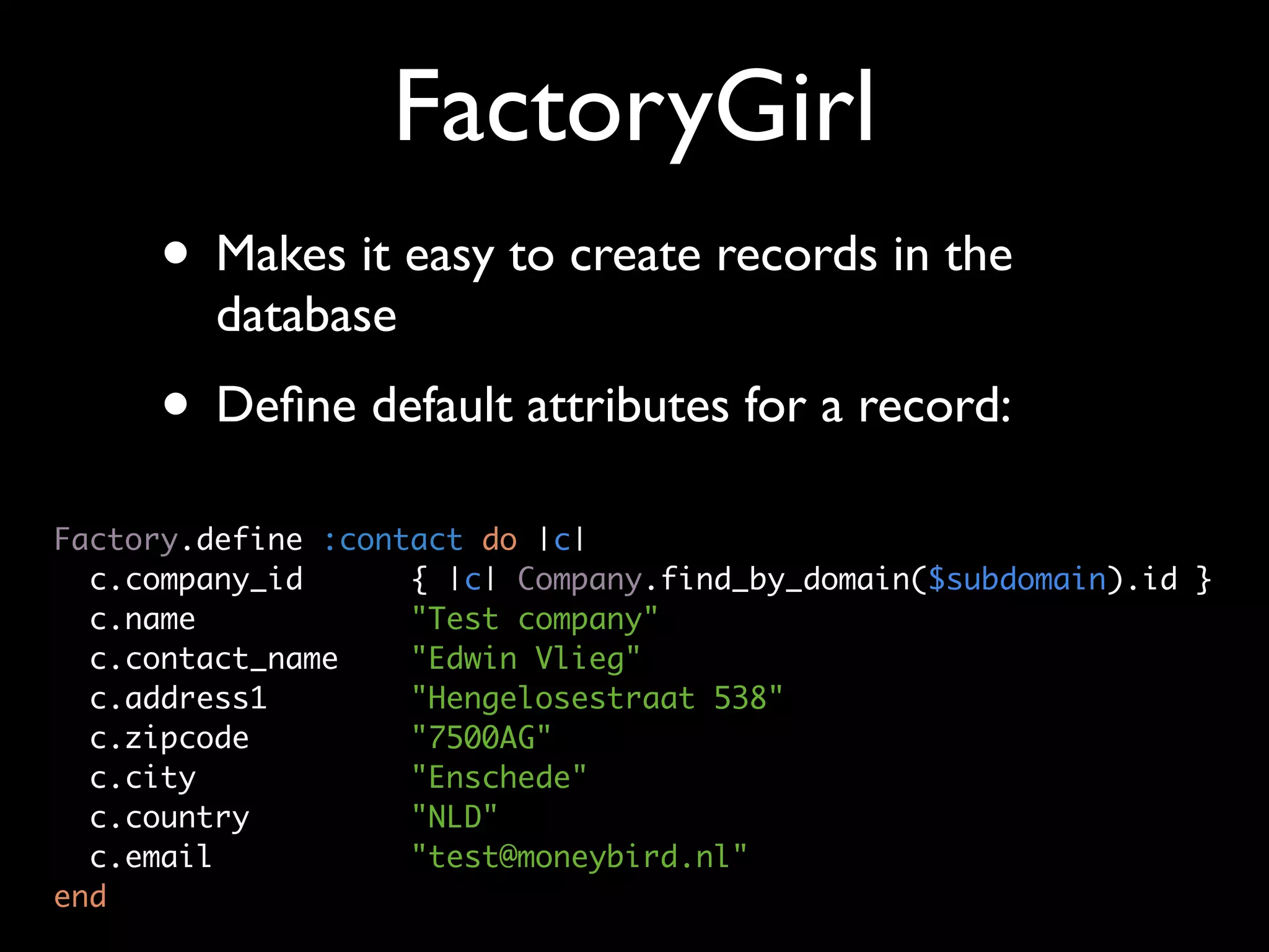 FactoryGirl
     • Makes it easy to create records in the
         database
     • Deﬁne default attributes for a record:
Factory.define :contact do |c|
  c.company_id      { |c| Company.find_by_domain($subdomain).id }
  c.name            "Test company"
  c.contact_name    "Edwin Vlieg"
  c.address1        "Hengelosestraat 538"
  c.zipcode         "7500AG"
  c.city            "Enschede"
  c.country         "NLD"
  c.email           "test@moneybird.nl"
end
 