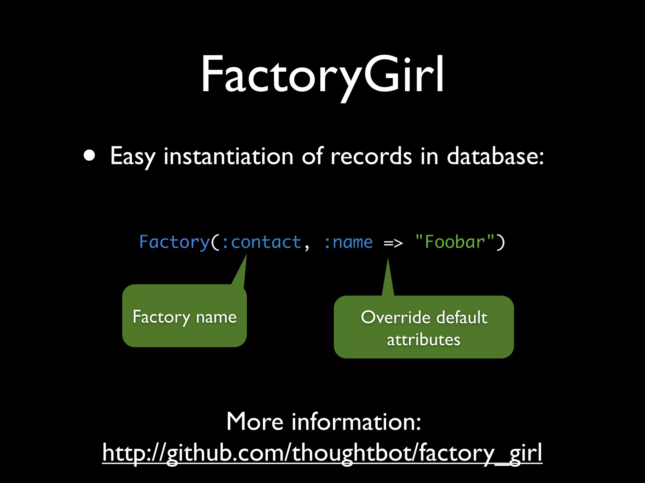 FactoryGirl
• Easy instantiation of records in database:
     Factory(:contact, :name => "Foobar")



    Factory name          Override default
                            attributes



              More information:
 http://github.com/thoughtbot/factory_girl
 