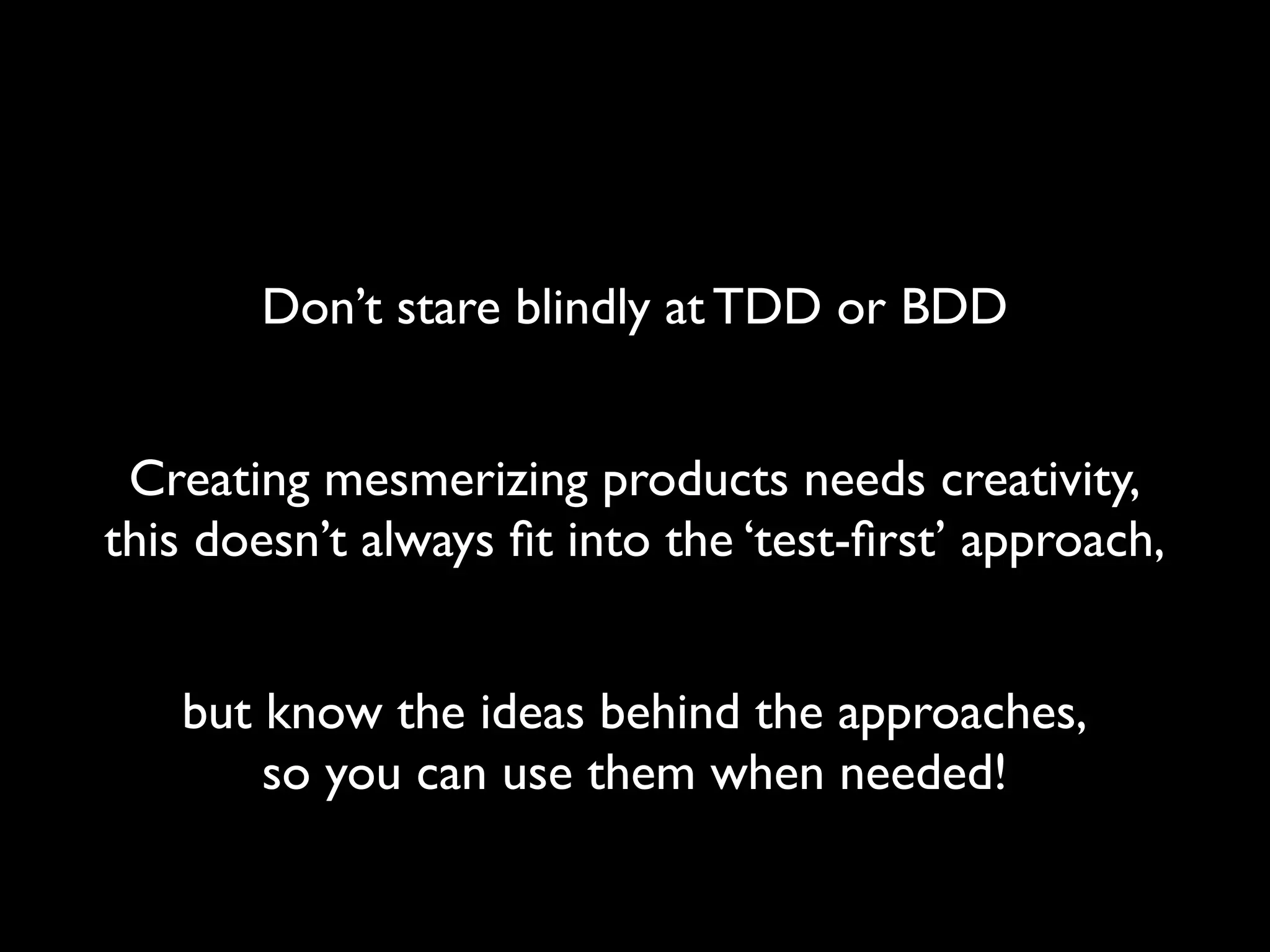 Don’t stare blindly at TDD or BDD


 Creating mesmerizing products needs creativity,
this doesn’t always ﬁt into the ‘test-ﬁrst’ approach,


   but know the ideas behind the approaches,
       so you can use them when needed!
 