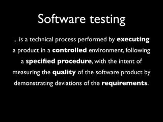 Software testing
... is a technical process performed by executing
a product in a controlled environment, following
  a speciﬁed procedure, with the intent of
measuring the quality of the software product by
demonstrating deviations of the requirements.
 