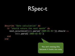 RSpec-t

describe "Date calculation" do
  it "should return the next month" do
    next_occurence(Date.parse('2009-01-01')).should ==
         Date.parse('2009-02-01')
  end
end


                               You ain’t testing this,
                             because it looks too easy
 