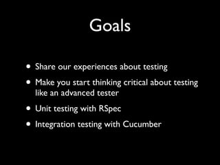 Goals

• Share our experiences about testing
• Make you start thinking critical about testing
  like an advanced tester
• Unit testing with RSpec
• Integration testing with Cucumber
 