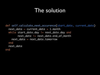 The solution

def self.calculate_next_occurence(start_date, current_date)
  next_date = current_date + 1.month
  while start_date.day != next_date.day and
        next_date != next_date.end_of_month
    next_date = next_date.tomorrow
  end
  next_date
end
 
