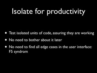 Isolate for productivity

• Test isolated units of code, assuring they are working
• No need to bother about it later
• No need to ﬁnd all edge cases in the user interface:
  F5 syndrom
 