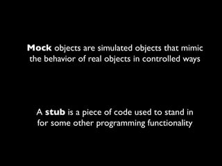 Mock objects are simulated objects that mimic
the behavior of real objects in controlled ways




  A stub is a piece of code used to stand in
  for some other programming functionality
 