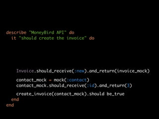 describe "MoneyBird API" do
  it "should create the invoice" do




   Invoice.should_receive(:new).and_return(invoice_mock)

   contact_mock = mock(:contact)
   contact_mock.should_receive(:id).and_return(3)

    create_invoice(contact_mock).should be_true
  end
end
 