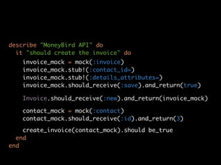 describe "MoneyBird API" do
  it "should create the invoice" do
   invoice_mock = mock(:invoice)
   invoice_mock.stub!(:contact_id=)
   invoice_mock.stub!(:details_attributes=)
   invoice_mock.should_receive(:save).and_return(true)

   Invoice.should_receive(:new).and_return(invoice_mock)

   contact_mock = mock(:contact)
   contact_mock.should_receive(:id).and_return(3)

    create_invoice(contact_mock).should be_true
  end
end
 