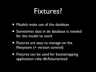 Fixtures?
• Models make use of the database
• Sometimes data in de database is needed
  for the model to work
• Fixtures are easy to manage on the
  ﬁlesystem (+ version control)
• Fixtures can be used for bootstrapping
  application: rake db:ﬁxtures:load
 