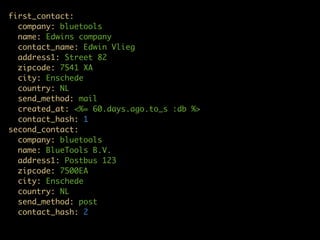 first_contact:
  company: bluetools
  name: Edwins company
  contact_name: Edwin Vlieg
  address1: Street 82
  zipcode: 7541 XA
  city: Enschede
  country: NL
  send_method: mail
  created_at: <%= 60.days.ago.to_s :db %>
  contact_hash: 1
second_contact:
  company: bluetools
  name: BlueTools B.V.
  address1: Postbus 123
  zipcode: 7500EA
  city: Enschede
  country: NL
  send_method: post
  contact_hash: 2
 