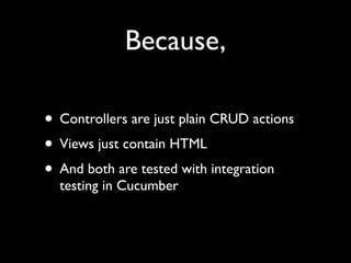 Because,

• Controllers are just plain CRUD actions
• Views just contain HTML
• And both are tested with integration
  testing in Cucumber
 