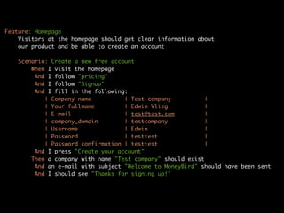 Feature: Homepage
    Visitors at the homepage should get clear information about
    our product and be able to create an account

    Scenario: Create a new free account
        When I visit the homepage
         And I follow "pricing"
         And I follow "Signup"
         And I fill in the following:
            | Company name          | Test company          |
            | Your fullname         | Edwin Vlieg           |
            | E-mail                | test@test.com          |
            | company_domain        | testcompany           |
            | Username              | Edwin                 |
            | Password              | testtest              |
            | Password confirmation | testtest              |
         And I press "Create your account"
        Then a company with name "Test company" should exist
         And an e-mail with subject "Welcome to MoneyBird" should have been sent
         And I should see "Thanks for signing up!"
 