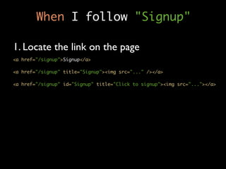 When I follow "Signup"

1. Locate the link on the page
<a href="/signup">Signup</a>

<a href="/signup" title="Signup"><img src="..." /></a>

<a href="/signup" id="Signup" title="Click to signup"><img src="..."></a>
 