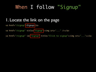 When I follow "Signup"

1. Locate the link on the page
<a href="/signup">Signup</a>

<a href="/signup" title="Signup"><img src="..." /></a>

<a href="/signup" id="Signup" title="Click to signup"><img src="..."></a>
 