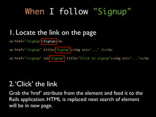 When I follow "Signup"

1. Locate the link on the page
<a href="/signup">Signup</a>

<a href="/signup" title="Signup"><img src="..." /></a>

<a href="/signup" id="Signup" title="Click to signup"><img src="..."></a>




2. ‘Click’ the link
Grab the ‘href’ attribute from the element and feed it to the
Rails application. HTML is replaced: next search of element
will be in new page.
 