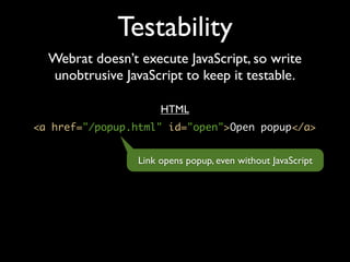 Testability
  Webrat doesn’t execute JavaScript, so write
  unobtrusive JavaScript to keep it testable.

                      HTML
<a href="/popup.html" id="open">Open popup</a>


                 Link opens popup, even without JavaScript
 