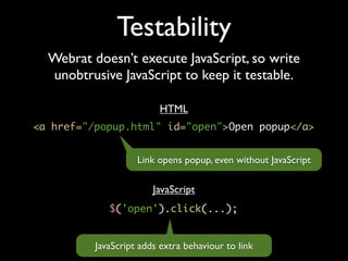 Testability
  Webrat doesn’t execute JavaScript, so write
  unobtrusive JavaScript to keep it testable.

                         HTML
<a href="/popup.html" id="open">Open popup</a>


                    Link opens popup, even without JavaScript

                        JavaScript
             $('open').click(...);


          JavaScript adds extra behaviour to link
 