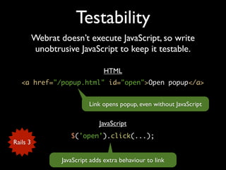 Testability
          Webrat doesn’t execute JavaScript, so write
          unobtrusive JavaScript to keep it testable.

                                 HTML
   <a href="/popup.html" id="open">Open popup</a>


                            Link opens popup, even without JavaScript

                                JavaScript
                     $('open').click(...);
Rails 3

                  JavaScript adds extra behaviour to link
 