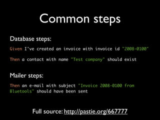 Common steps
Database steps:
Given I've created an invoice with invoice id "2008-0100"

Then a contact with name "Test company" should exist



Mailer steps:
Then an e-mail with subject "Invoice 2008-0100 from
Bluetools" should have been sent




         Full source: http://pastie.org/667777
 