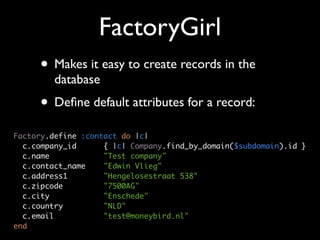 FactoryGirl
     • Makes it easy to create records in the
         database
     • Deﬁne default attributes for a record:
Factory.define :contact do |c|
  c.company_id      { |c| Company.find_by_domain($subdomain).id }
  c.name            "Test company"
  c.contact_name    "Edwin Vlieg"
  c.address1        "Hengelosestraat 538"
  c.zipcode         "7500AG"
  c.city            "Enschede"
  c.country         "NLD"
  c.email           "test@moneybird.nl"
end
 