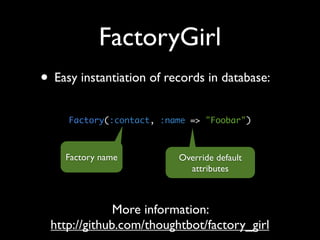 FactoryGirl
• Easy instantiation of records in database:
     Factory(:contact, :name => "Foobar")



    Factory name          Override default
                            attributes



              More information:
 http://github.com/thoughtbot/factory_girl
 