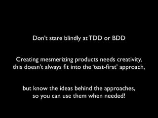 Don’t stare blindly at TDD or BDD


 Creating mesmerizing products needs creativity,
this doesn’t always ﬁt into the ‘test-ﬁrst’ approach,


   but know the ideas behind the approaches,
       so you can use them when needed!
 