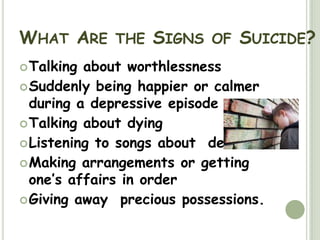 What Are the Signs of Suicide?Talking about worthlessnessSuddenly being happier or calmer during a depressive episodeTalking about dyingListening to songs about  deathMaking arrangements or getting one’s affairs in orderGiving away  precious possessions. 