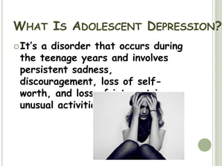 What Is Adolescent Depression?It’s a disorder that occurs during the teenage years and involves persistent sadness, discouragement, loss of self-worth, and loss of interest in unusual activities. 