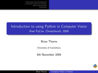 Motivation & Background
        Computer Vision in Python
                 More Information
                         Summary




Introduction to using Python in Computer Vision
            Kiwi PyCon, Christchurch, 2009


                          Brian Thorne

                      University of Canterbury


                     6th November 2009




                    Brian Thorne    Computer Vision in Python
 