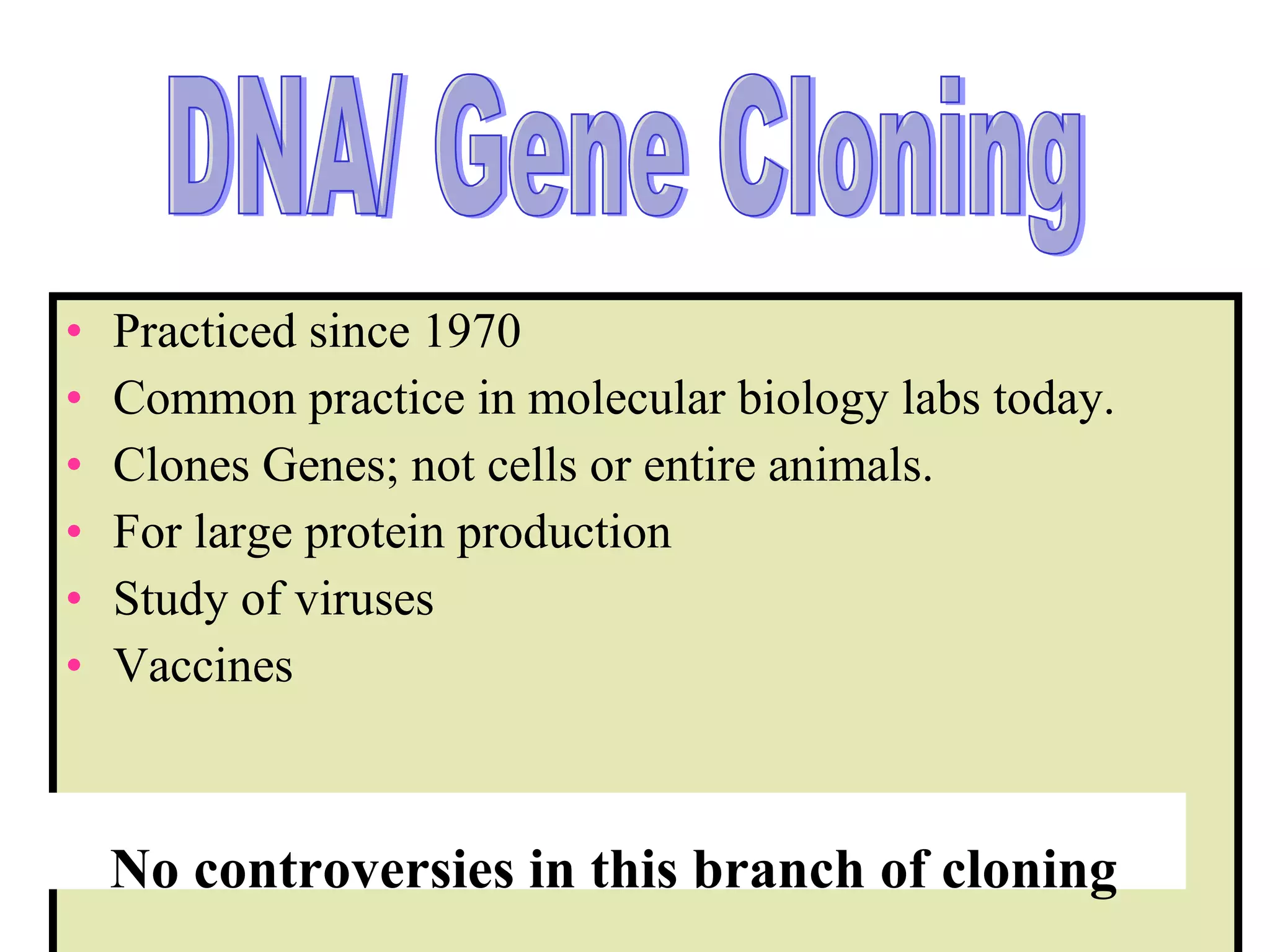 Practiced since 1970  Common practice in molecular biology labs today.  Clones Genes; not cells or entire animals. For large protein production Study of viruses Vaccines No controversies in this branch of cloning DNA/ Gene Cloning 