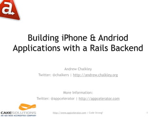 Building iPhone & Andriod
Applications with a Rails Backend

                        Andrew Chalkley
       Twitter: @chalkers | http://andrew.chalkley.org



                       More Information:
      Twitter: @appcelerator | http://appcelerator.com


               http://www.appcelerator.com | Code Strong!   1
 