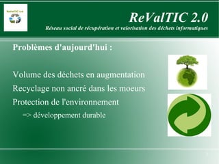 ReValTIC 2.0 Réseau social de récupération et valorisation des déchets informatiques Problèmes   d'aujourd'hui : Volume des déchets en augmentation Recyclage non ancré dans les moeurs Protection de l'environnement => développement durable 