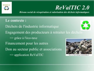 ReValTIC 2.0 Réseau social de récupération et valorisation des déchets informatiques Le contexte : Déchets de l'industrie informatique Engagement des producteurs à retraiter les déchets => grâce à l'éco-taxe Financement pour les autres Don au secteur public et associations => application ReValTIC  