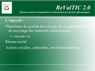 ReValTIC 2.0 Réseau social de récupération et valorisation des déchets informatiques L'objectif : Plateforme de gestion des circuits de récupération et de recyclage des matériels informatiques => seconde vie Réseau social Actions sociales, culturelles, environnementales 