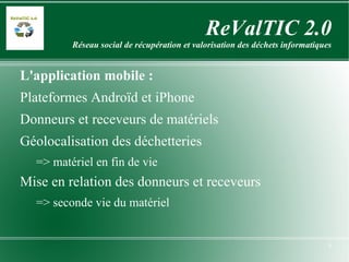 ReValTIC 2.0 Réseau social de récupération et valorisation des déchets informatiques L'application mobile : Plateformes Androïd et iPhone Donneurs et receveurs de matériels Géolocalisation des déchetteries => matériel en fin de vie Mise en relation des donneurs et receveurs => seconde vie du matériel 