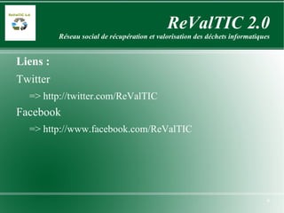ReValTIC 2.0 Réseau social de récupération et valorisation des déchets informatiques Liens : Twitter => http://twitter.com/ReValTIC Facebook =>  http://www.facebook.com/ReValTIC Wikipedia => http://fr.wikipedia.org/wiki/ReValTIC 