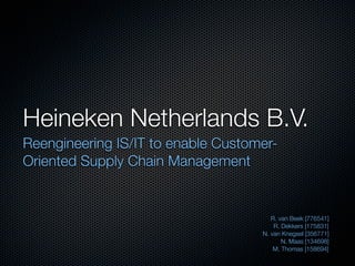 Heineken Netherlands B.V.	
Reengineering IS/IT to enable Customer-
Oriented Supply Chain Management


                                       R. van Beek [776541]
                                        R. Dekkers [175831]
                                    N. van Knegsel [356771]
                                           N. Maas [134698]
                                        M. Thomas [158694]
 